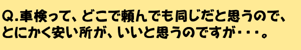 Q.車検って、どこで頼んでも同じだと思うので、とにかく安い所が、いいと思うのですが・・・。